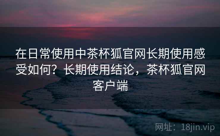 在日常使用中茶杯狐官网长期使用感受如何？长期使用结论，茶杯狐官网客户端