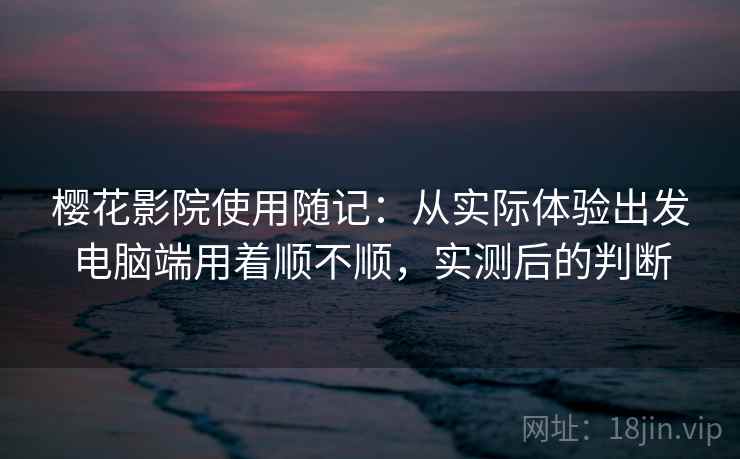 樱花影院使用随记：从实际体验出发电脑端用着顺不顺，实测后的判断