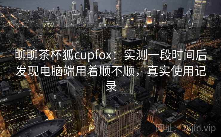聊聊茶杯狐cupfox：实测一段时间后发现电脑端用着顺不顺，真实使用记录