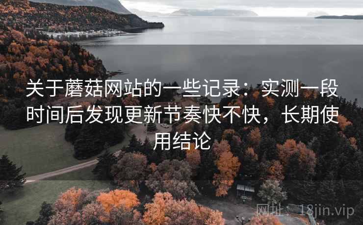 关于蘑菇网站的一些记录：实测一段时间后发现更新节奏快不快，长期使用结论