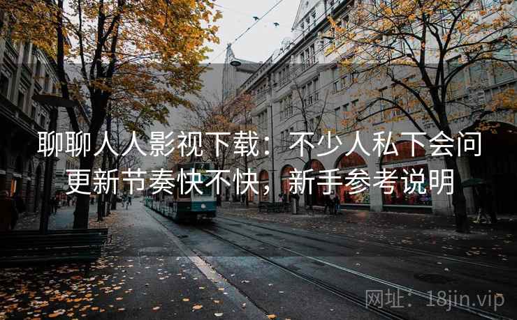 聊聊人人影视下载:不少人私下会问更新节奏快不快,新手参考说明 聊聊人人影视下载:不少人私下会问更新节奏快不快,新手参考说明