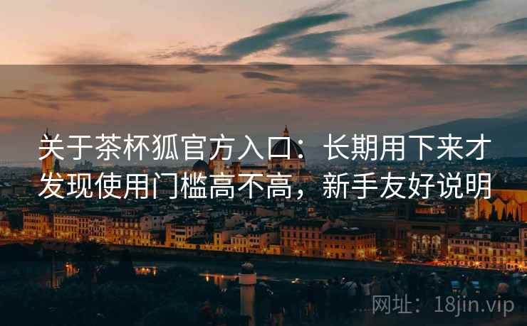 关于茶杯狐官方入口：长期用下来才发现使用门槛高不高，新手友好说明