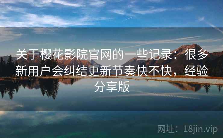关于樱花影院官网的一些记录：很多新用户会纠结更新节奏快不快，经验分享版