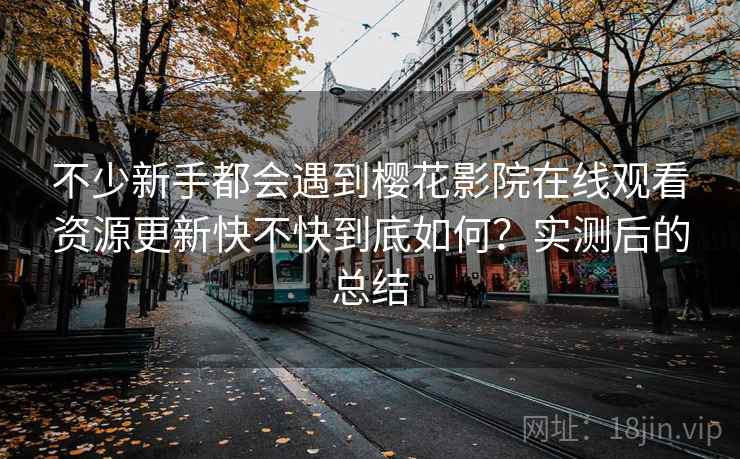 不少新手都会遇到樱花影院在线观看资源更新快不快到底如何?实测后的总结 不少新手都会遇到樱花影院在线观看资源更新快不快到底如何?实测后的总结
