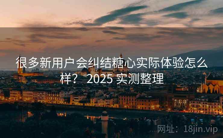 很多新用户会纠结糖心实际体验怎么样? 2025 实测整理 很多新用户会纠结糖心实际体验怎么样? 2025 实测整理