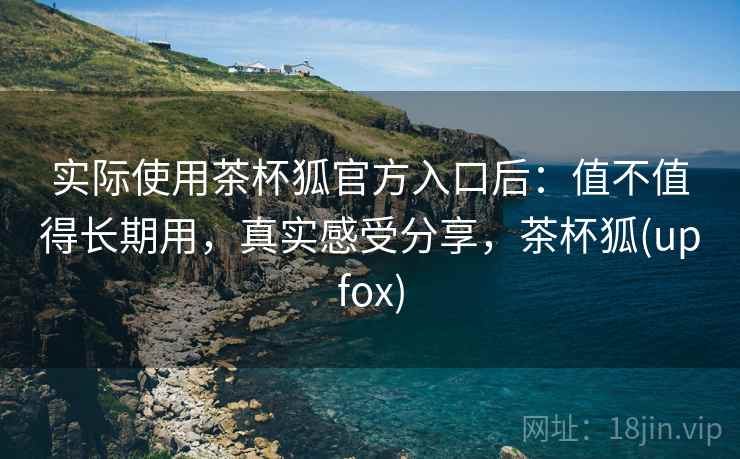 实际使用茶杯狐官方入口后:值不值得长期用,真实感受分享,茶杯狐(upfox) 实际使用茶杯狐官方入口后:值不值得长期用,真实感受分享,茶杯狐(upfox)
