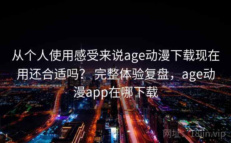 从个人使用感受来说age动漫下载现在用还合适吗？ 完整体验复盘，age动漫app在哪下载