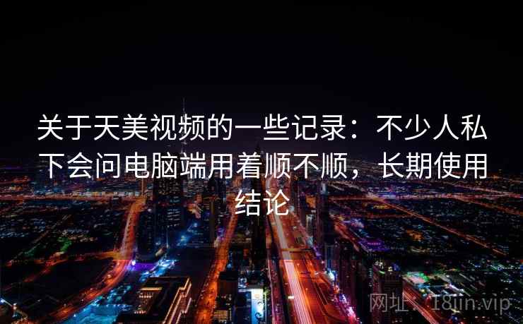 关于天美视频的一些记录:不少人私下会问电脑端用着顺不顺,长期使用结论 关于天美视频的一些记录:不少人私下会问电脑端用着顺不顺,长期使用结论