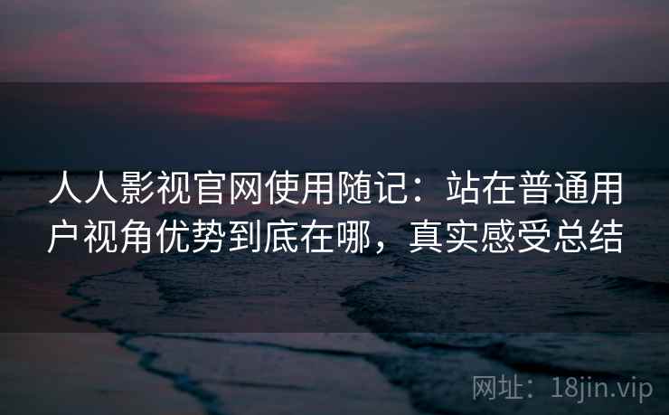 人人影视官网使用随记：站在普通用户视角优势到底在哪，真实感受总结