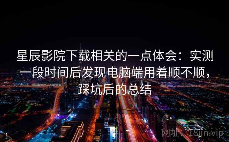 星辰影院下载相关的一点体会：实测一段时间后发现电脑端用着顺不顺，踩坑后的总结