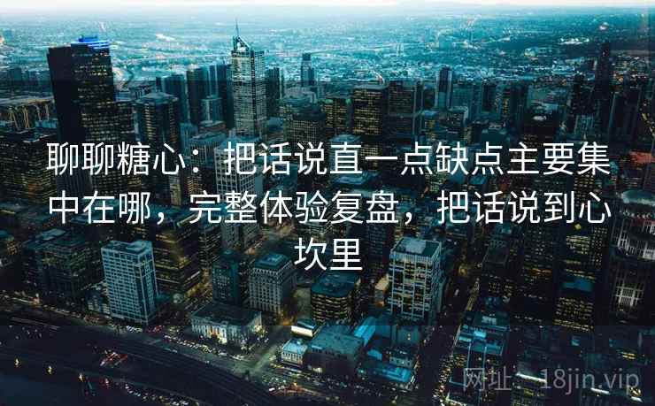 聊聊糖心：把话说直一点缺点主要集中在哪，完整体验复盘，把话说到心坎里