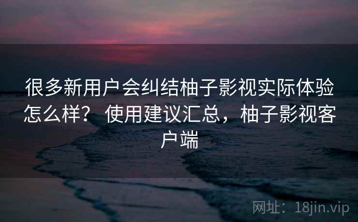 很多新用户会纠结柚子影视实际体验怎么样? 使用建议汇总,柚子影视客户端 很多新用户会纠结柚子影视实际体验怎么样? 使用建议汇总,柚子影视客户端