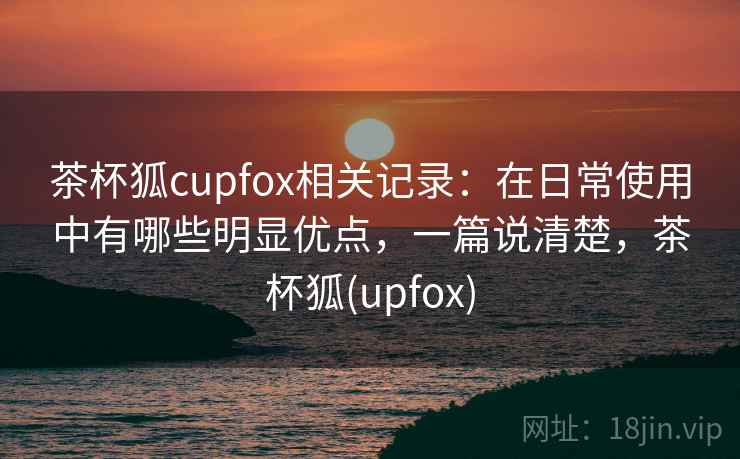 茶杯狐cupfox相关记录：在日常使用中有哪些明显优点，一篇说清楚，茶杯狐(upfox)