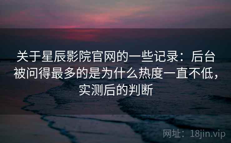 关于星辰影院官网的一些记录：后台被问得最多的是为什么热度一直不低，实测后的判断