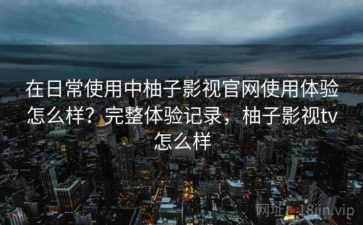 在日常使用中柚子影视官网使用体验怎么样?完整体验记录,柚子影视tv怎么样 在日常使用中柚子影视官网使用体验怎么样?完整体验记录,柚子影视tv怎么样