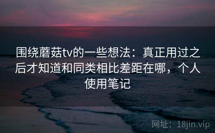 围绕蘑菇tv的一些想法：真正用过之后才知道和同类相比差距在哪，个人使用笔记