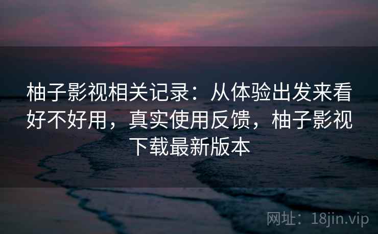 柚子影视相关记录：从体验出发来看好不好用，真实使用反馈，柚子影视下载最新版本