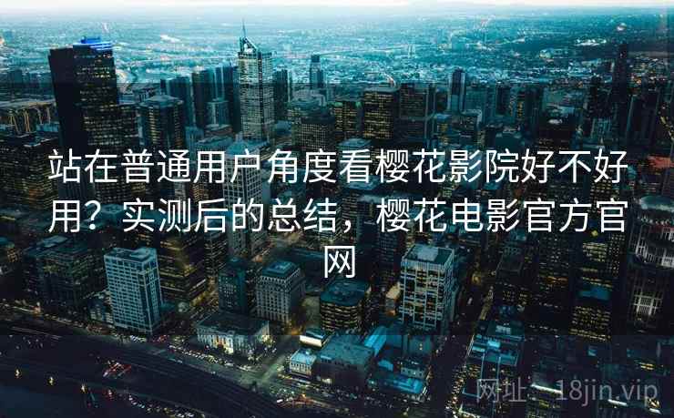 站在普通用户角度看樱花影院好不好用？实测后的总结，樱花电影官方官网