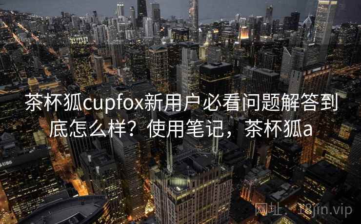 茶杯狐cupfox新用户必看问题解答到底怎么样？使用笔记，茶杯狐a