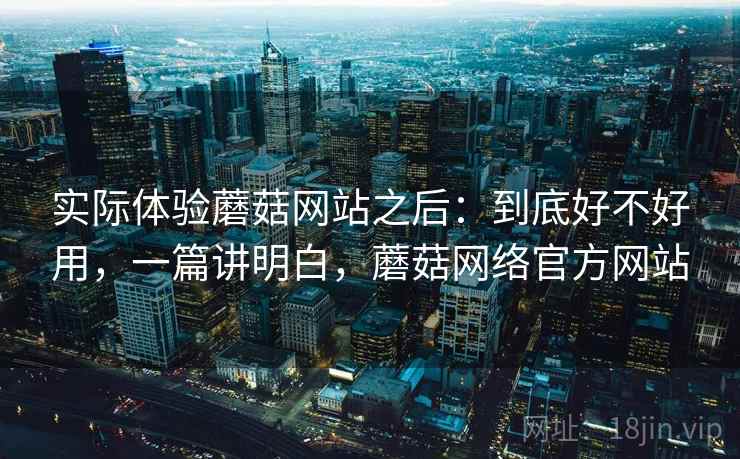 实际体验蘑菇网站之后:到底好不好用,一篇讲明白,蘑菇网络官方网站 实际体验蘑菇网站之后:到底好不好用,一篇讲明白,蘑菇网络官方网站