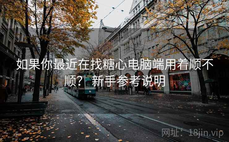 如果你最近在找糖心电脑端用着顺不顺？ 新手参考说明