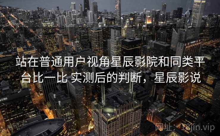 站在普通用户视角星辰影院和同类平台比一比 实测后的判断，星辰影说