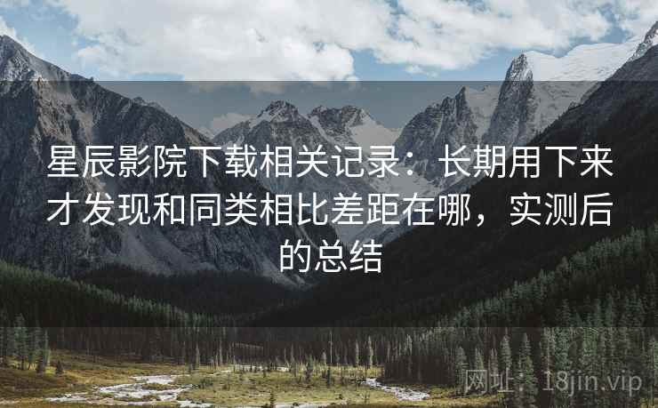 星辰影院下载相关记录:长期用下来才发现和同类相比差距在哪,实测后的总结 星辰影院下载相关记录:长期用下来才发现和同类相比差距在哪,实测后的总结