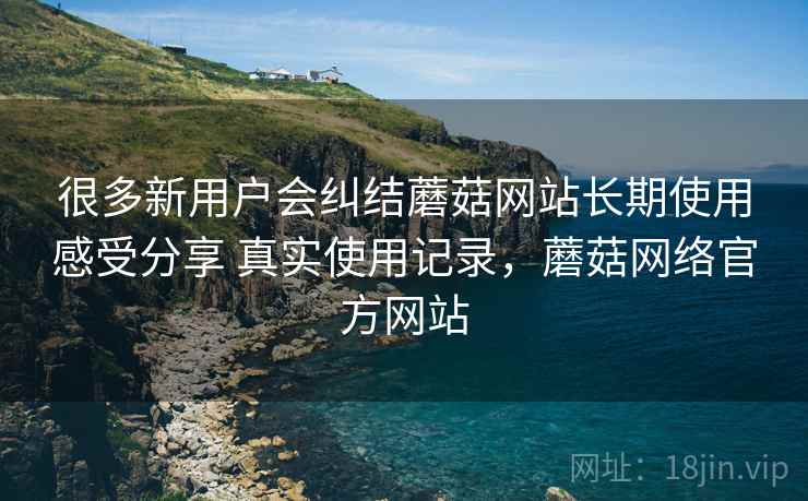 很多新用户会纠结蘑菇网站长期使用感受分享 真实使用记录,蘑菇网络官方网站 很多新用户会纠结蘑菇网站长期使用感受分享 真实使用记录,蘑菇网络官方网站