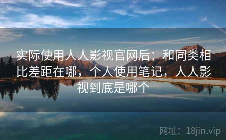 实际使用人人影视官网后:和同类相比差距在哪,个人使用笔记,人人影视到底是哪个 实际使用人人影视官网后:和同类相比差距在哪,个人使用笔记,人人影视到底是哪个