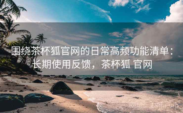 围绕茶杯狐官网的日常高频功能清单:长期使用反馈,茶杯狐 官网 围绕茶杯狐官网的日常高频功能清单:长期使用反馈,茶杯狐 官网