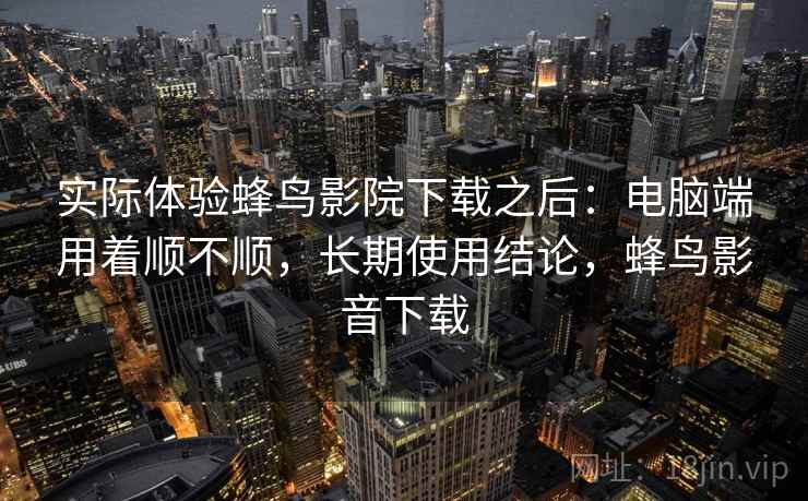实际体验蜂鸟影院下载之后:电脑端用着顺不顺,长期使用结论,蜂鸟影音下载 实际体验蜂鸟影院下载之后:电脑端用着顺不顺,长期使用结论,蜂鸟影音下载
