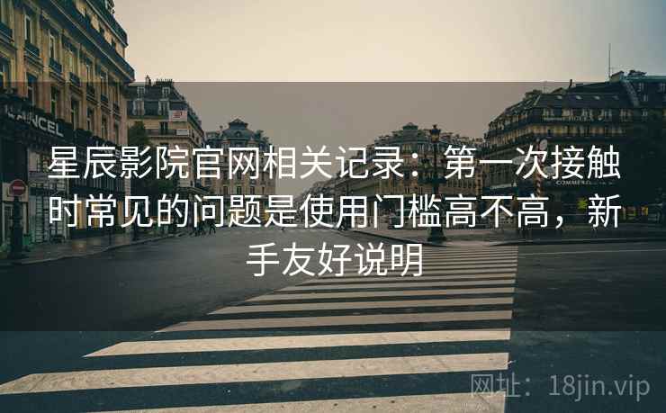 星辰影院官网相关记录:第一次接触时常见的问题是使用门槛高不高,新手友好说明 星辰影院官网相关记录:第一次接触时常见的问题是使用门槛高不高,新手友好说明