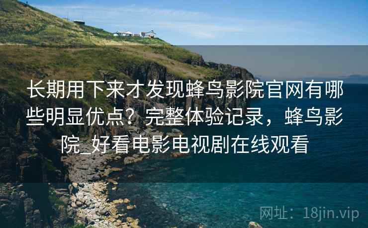 长期用下来才发现蜂鸟影院官网有哪些明显优点?完整体验记录,蜂鸟影院_好看电影电视剧在线观看 长期用下来才发现蜂鸟影院官网有哪些明显优点?完整体验记录,蜂鸟影院_好看电影电视剧在线观看