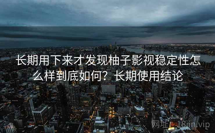 长期用下来才发现柚子影视稳定性怎么样到底如何？长期使用结论