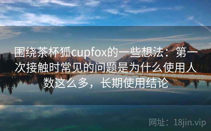 围绕茶杯狐cupfox的一些想法：第一次接触时常见的问题是为什么使用人数这么多，长期使用结论