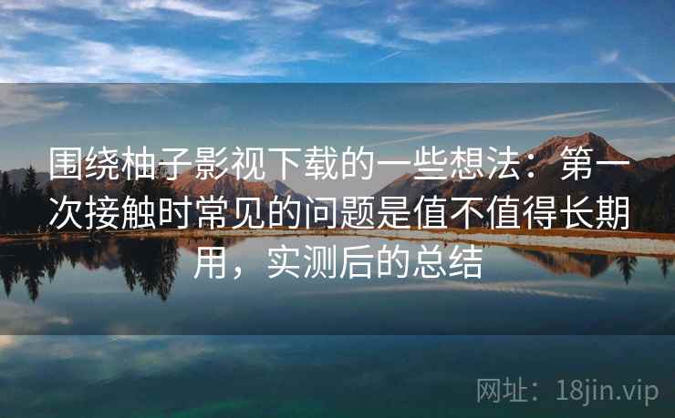 围绕柚子影视下载的一些想法:第一次接触时常见的问题是值不值得长期用,实测后的总结 围绕柚子影视下载的一些想法:第一次接触时常见的问题是值不值得长期用,实测后的总结