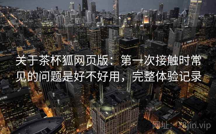 关于茶杯狐网页版:第一次接触时常见的问题是好不好用,完整体验记录 关于茶杯狐网页版:第一次接触时常见的问题是好不好用,完整体验记录