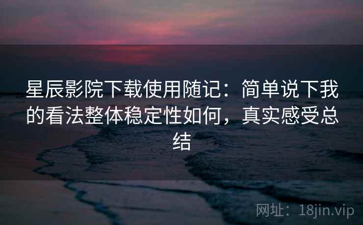 星辰影院下载使用随记：简单说下我的看法整体稳定性如何，真实感受总结