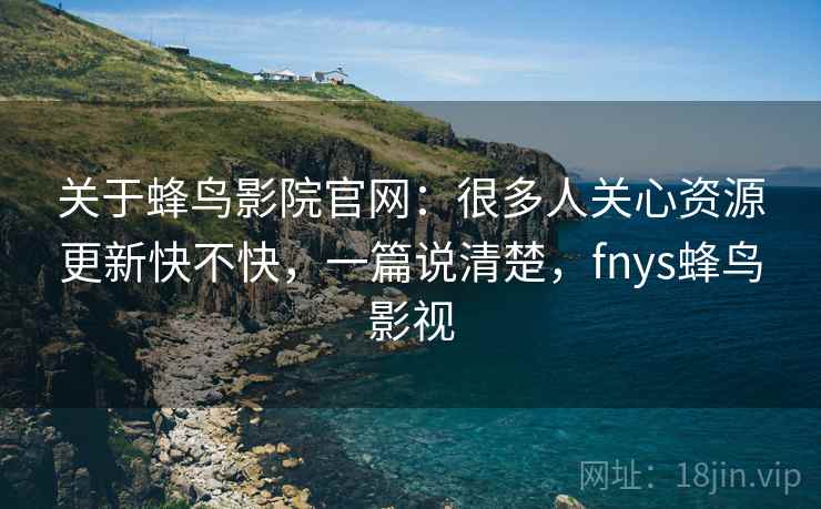 关于蜂鸟影院官网：很多人关心资源更新快不快，一篇说清楚，fnys蜂鸟影视