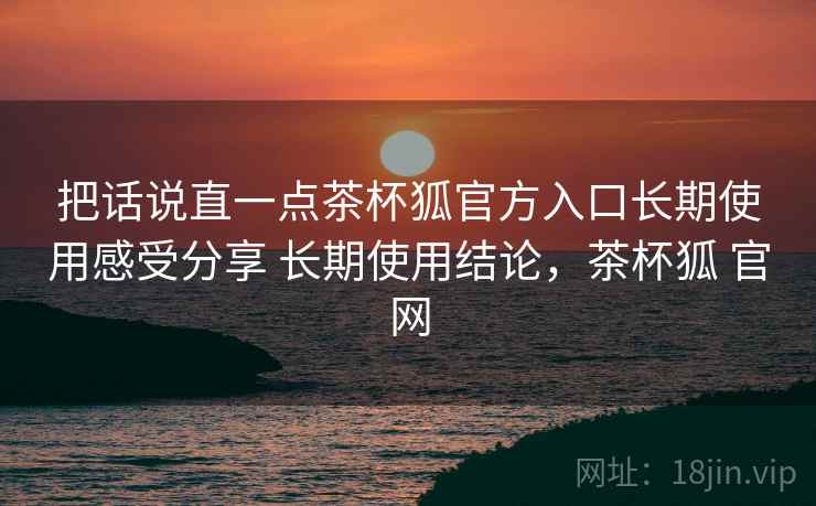 把话说直一点茶杯狐官方入口长期使用感受分享 长期使用结论，茶杯狐 官网
