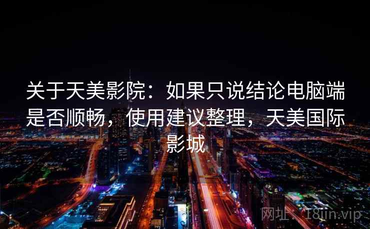 关于天美影院:如果只说结论电脑端是否顺畅,使用建议整理,天美国际影城 关于天美影院:如果只说结论电脑端是否顺畅,使用建议整理,天美国际影城