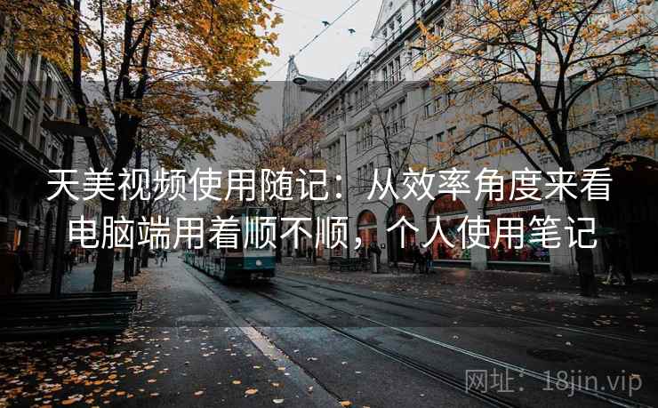 天美视频使用随记:从效率角度来看电脑端用着顺不顺,个人使用笔记 天美视频使用随记:从效率角度来看电脑端用着顺不顺,个人使用笔记
