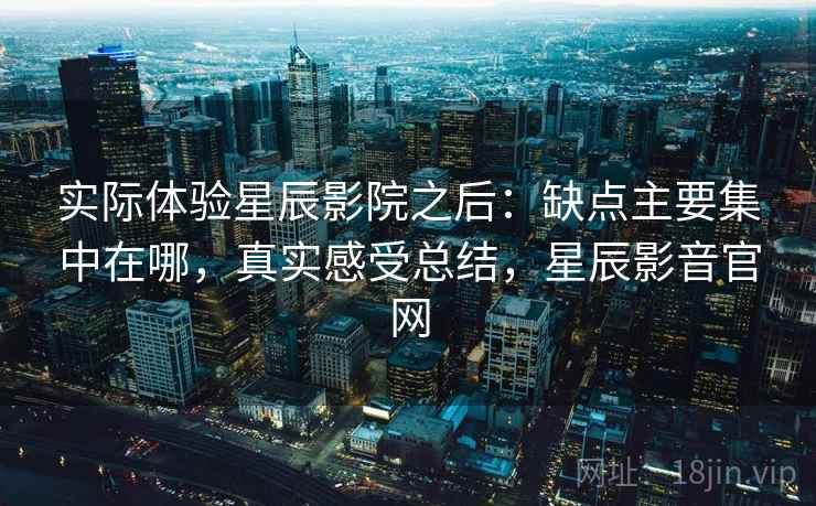 实际体验星辰影院之后:缺点主要集中在哪,真实感受总结,星辰影音官网 实际体验星辰影院之后:缺点主要集中在哪,真实感受总结,星辰影音官网
