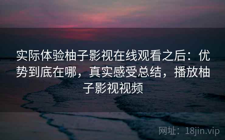 实际体验柚子影视在线观看之后:优势到底在哪,真实感受总结,播放柚子影视视频 实际体验柚子影视在线观看之后:优势到底在哪,真实感受总结,播放柚子影视视频