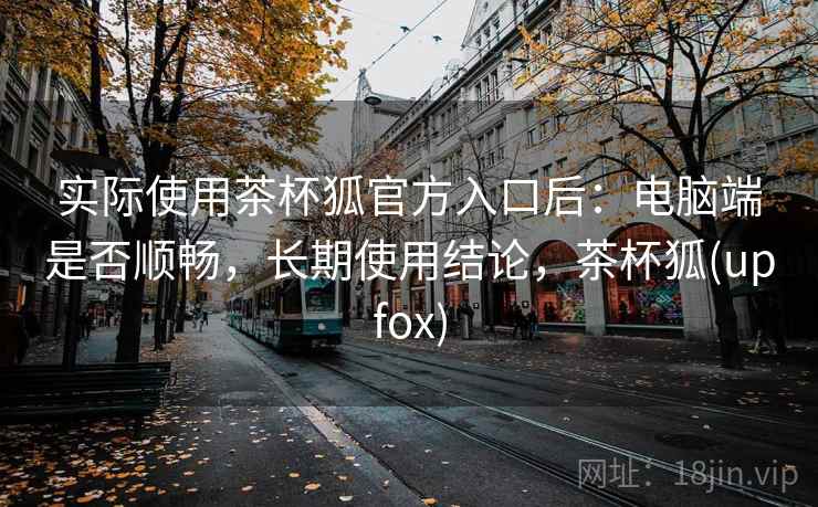 实际使用茶杯狐官方入口后:电脑端是否顺畅,长期使用结论,茶杯狐(upfox) 实际使用茶杯狐官方入口后:电脑端是否顺畅,长期使用结论,茶杯狐(upfox)