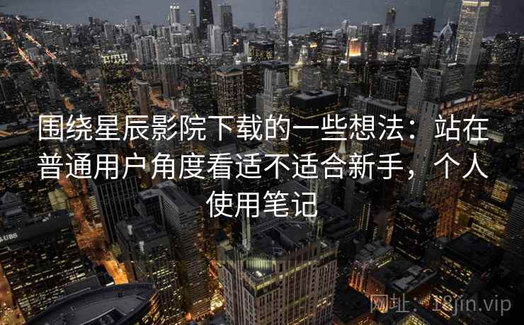 围绕星辰影院下载的一些想法:站在普通用户角度看适不适合新手,个人使用笔记 围绕星辰影院下载的一些想法:站在普通用户角度看适不适合新手,个人使用笔记