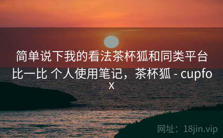 简单说下我的看法茶杯狐和同类平台比一比 个人使用笔记,茶杯狐 - cupfox 简单说下我的看法茶杯狐和同类平台比一比 个人使用笔记,茶杯狐 - cupfox