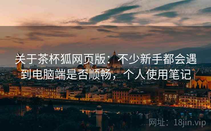 关于茶杯狐网页版:不少新手都会遇到电脑端是否顺畅,个人使用笔记 关于茶杯狐网页版:不少新手都会遇到电脑端是否顺畅,个人使用笔记