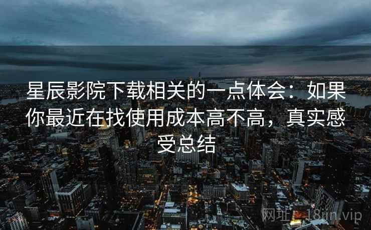 星辰影院下载相关的一点体会:如果你最近在找使用成本高不高,真实感受总结 星辰影院下载相关的一点体会:如果你最近在找使用成本高不高,真实感受总结