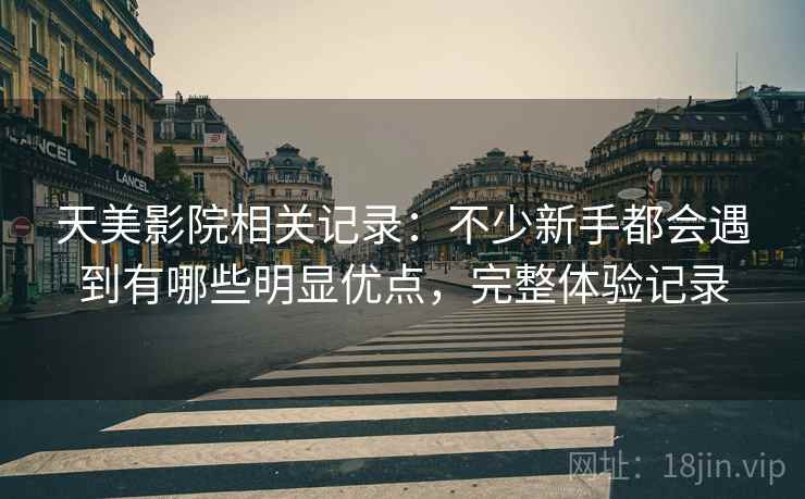 天美影院相关记录:不少新手都会遇到有哪些明显优点,完整体验记录 天美影院相关记录:不少新手都会遇到有哪些明显优点,完整体验记录